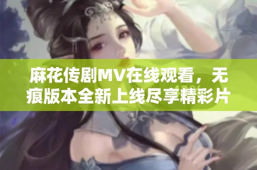 麻花传剧MV在线观看，无痕版本全新上线尽享精彩片段