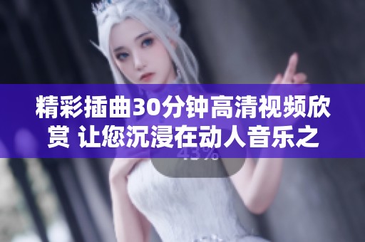 精彩插曲30分钟高清视频欣赏 让您沉浸在动人音乐之中