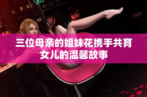 三位母亲的姐妹花携手共育女儿的温馨故事