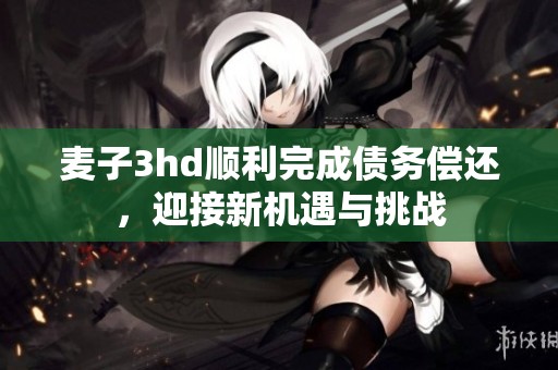 麦子3hd顺利完成债务偿还，迎接新机遇与挑战
