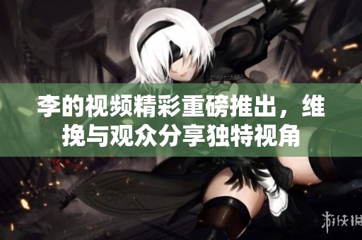 李的视频精彩重磅推出，维挽与观众分享独特视角