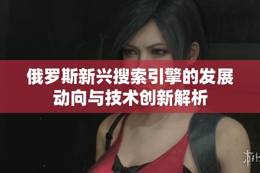 俄罗斯新兴搜索引擎的发展动向与技术创新解析