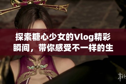 探索糖心少女的Vlog精彩瞬间，带你感受不一样的生活魅力