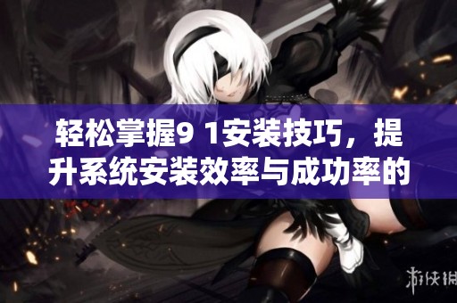 轻松掌握9 1安装技巧，提升系统安装效率与成功率的方法详解