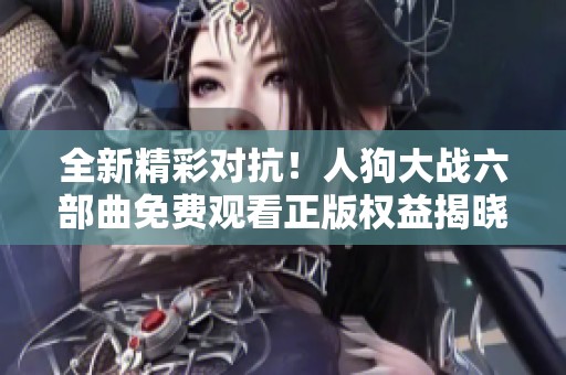 全新精彩对抗！人狗大战六部曲免费观看正版权益揭晓