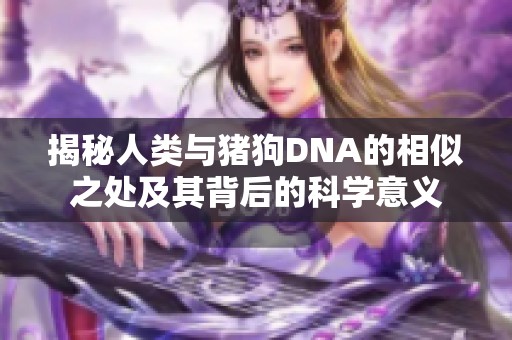 揭秘人类与猪狗DNA的相似之处及其背后的科学意义