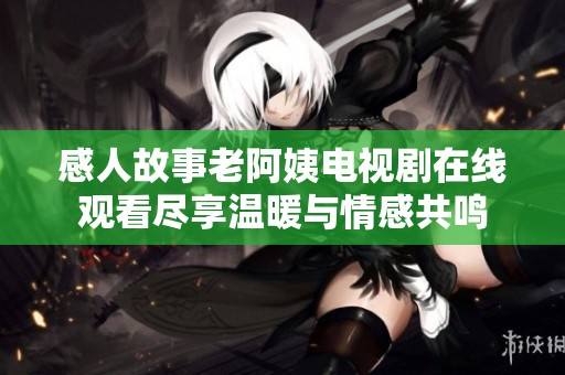 感人故事老阿姨电视剧在线观看尽享温暖与情感共鸣