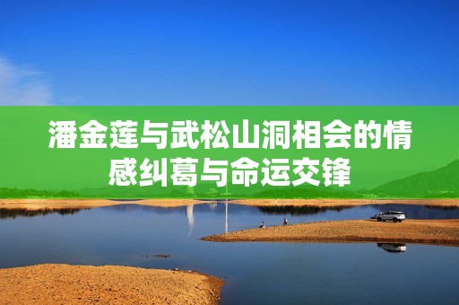 潘金莲与武松山洞相会的情感纠葛与命运交锋