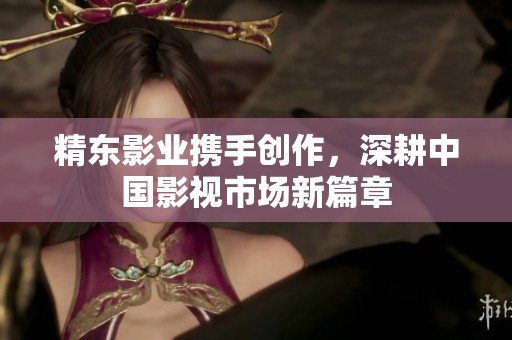 精东影业携手创作，深耕中国影视市场新篇章
