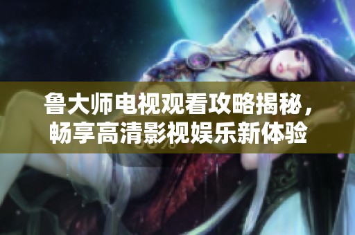 鲁大师电视观看攻略揭秘，畅享高清影视娱乐新体验