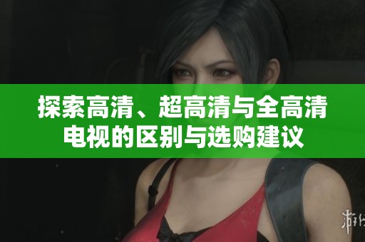 探索高清、超高清与全高清电视的区别与选购建议