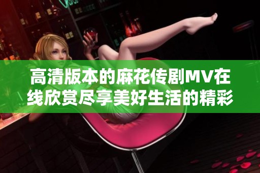 高清版本的麻花传剧MV在线欣赏尽享美好生活的精彩瞬间