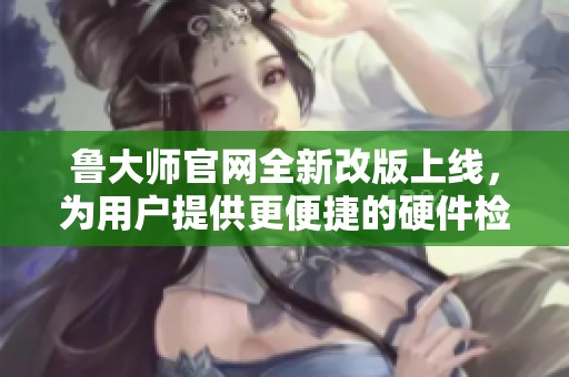 鲁大师官网全新改版上线，为用户提供更便捷的硬件检测服务