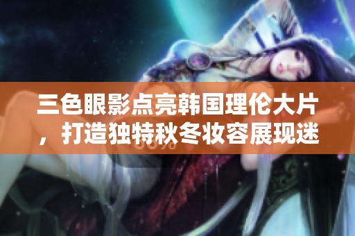 三色眼影点亮韩国理伦大片，打造独特秋冬妆容展现迷人魅力