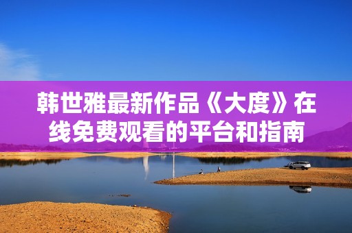韩世雅最新作品《大度》在线免费观看的平台和指南