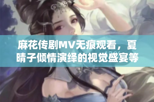 麻花传剧MV无痕观看，夏晴子倾情演绎的视觉盛宴等你来欣赏