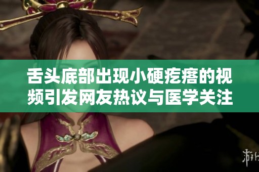 舌头底部出现小硬疙瘩的视频引发网友热议与医学关注