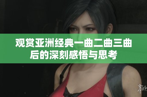 观赏亚洲经典一曲二曲三曲后的深刻感悟与思考