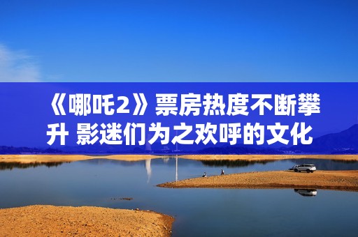 《哪吒2》票房热度不断攀升 影迷们为之欢呼的文化现象