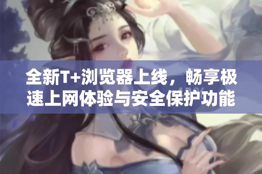 全新T+浏览器上线，畅享极速上网体验与安全保护功能