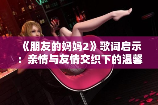 《朋友的妈妈2》歌词启示：亲情与友情交织下的温馨瞬间与感悟
