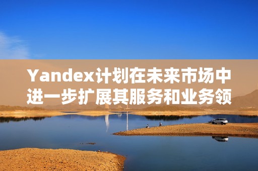 Yandex计划在未来市场中进一步扩展其服务和业务领域