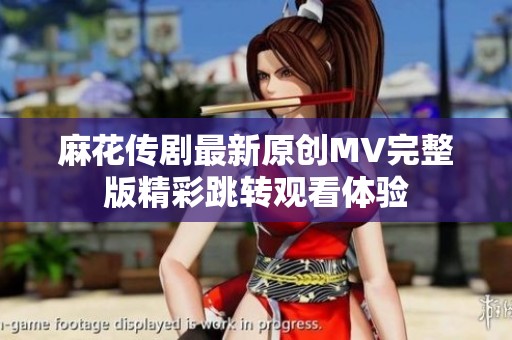 麻花传剧最新原创MV完整版精彩跳转观看体验