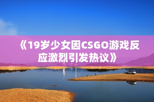 《19岁少女因CSGO游戏反应激烈引发热议》