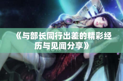 《与部长同行出差的精彩经历与见闻分享》