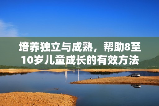 培养独立与成熟，帮助8至10岁儿童成长的有效方法