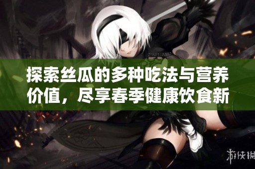 探索丝瓜的多种吃法与营养价值，尽享春季健康饮食新选择