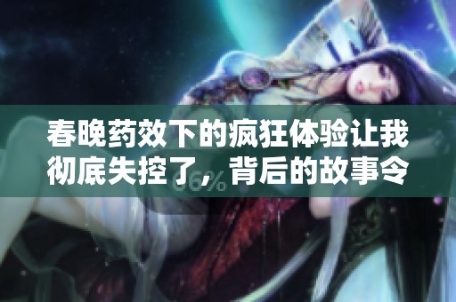 春晚药效下的疯狂体验让我彻底失控了，背后的故事令人震惊