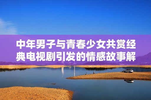 中年男子与青春少女共赏经典电视剧引发的情感故事解析