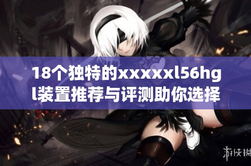 18个独特的xxxxxl56hgl装置推荐与评测助你选择最优产品