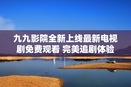 九九影院全新上线最新电视剧免费观看 完美追剧体验等你来享受