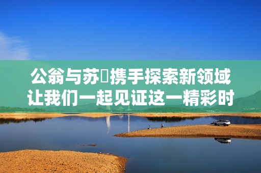 公翁与苏玥携手探索新领域让我们一起见证这一精彩时刻