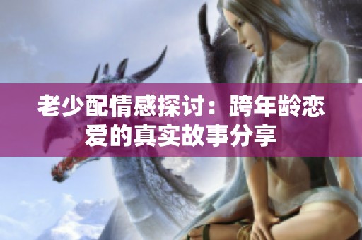 老少配情感探讨：跨年龄恋爱的真实故事分享