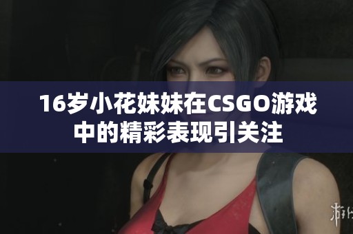 16岁小花妹妹在CSGO游戏中的精彩表现引关注
