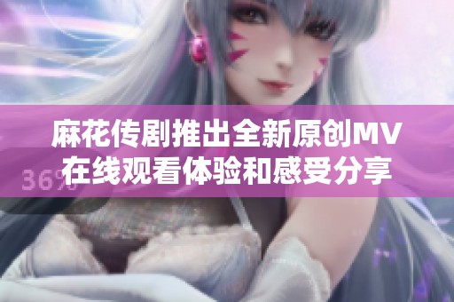麻花传剧推出全新原创MV在线观看体验和感受分享