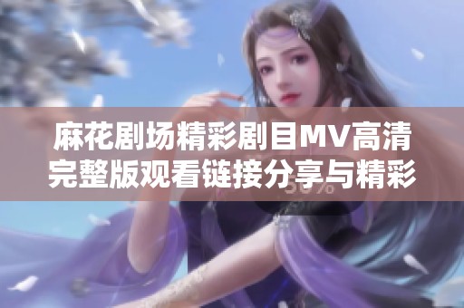麻花剧场精彩剧目MV高清完整版观看链接分享与精彩剧情回顾